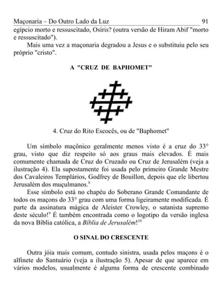 Maçonaria – Do Outro Lado da Luz
egípcio morto e ressuscitado, Osíris? (outra versão de Hiram Abif "morto
e ressuscitado").
Mais uma vez a maçonaria degradou a Jesus e o substituiu pelo seu
próprio "cristo".
A "CRUZ DE BAPHOMET"
4. Cruz do Rito Escocês, ou de "Baphomet"
Um símbolo maçônico geralmente menos visto é a cruz do 33°
grau, visto que diz respeito só aos graus mais elevados. É mais
comumente chamada de Cruz do Cruzado ou Cruz de Jerusalém (veja a
ilustração 4). Ela supostamente foi usada pelo primeiro Grande Mestre
dos Cavaleiros Templários, Godfrey de Bouillon, depois que ele libertou
Jerusalém dos muçulmanos.8
Esse símbolo está no chapéu do Soberano Grande Comandante de
todos os maçons do 33° grau com uma forma ligeiramente modificada. É
parte da assinatura mágica de Aleister Crowley, o satanista supremo
deste século!9
É também encontrada como o logotipo da versão inglesa
da nova Bíblia católica, a Bíblia de Jerusalém!10
O SINAL DO CRESCENTE
Outra jóia mais comum, contudo sinistra, usada pelos maçons é o
alfinete do Santuário (veja a ilustração 5). Apesar de que aparece em
vários modelos, usualmente é alguma forma de crescente combinado
91
 