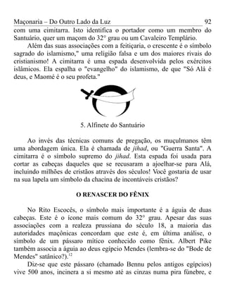 Maçonaria – Do Outro Lado da Luz
com uma cimitarra. Isto identifica o portador como um membro do
Santuário, quer um maçom do 32° grau ou um Cavaleiro Templário.
Além das suas associações com a feitiçaria, o crescente é o símbolo
sagrado do islamismo," uma religião falsa e um dos maiores rivais do
cristianismo! A cimitarra é uma espada desenvolvida pelos exércitos
islâmicos. Ela espalha o "evangelho" do islamismo, de que "Só Alá é
deus, e Maomé é o seu profeta."
5. Alfinete do Santuário
Ao invés das técnicas comuns de pregação, os muçulmanos têm
uma abordagem única. Ela é chamada de jihad, ou "Guerra Santa". A
cimitarra é o símbolo supremo do jihad. Esta espada foi usada para
cortar as cabeças daqueles que se recusaram a ajoelhar-se para Alá,
incluindo milhões de cristãos através dos séculos! Você gostaria de usar
na sua lapela um símbolo da chacina de incontáveis cristãos?
O RENASCER DO FÊNIX
No Rito Escocês, o símbolo mais importante é a águia de duas
cabeças. Este é o ícone mais comum do 32° grau. Apesar das suas
associações com a realeza prussiana do século 18, a maioria das
autoridades maçônicas concordam que este é, em última análise, o
símbolo de um pássaro mítico conhecido como fênix. Albert Pike
também associa a águia ao deus egípcio Mendes (lembra-se do "Bode de
Mendes" satânico?).12
Diz-se que este pássaro (chamado Bennu pelos antigos egípcios)
vive 500 anos, incinera a si mesmo até as cinzas numa pira fúnebre, e
92
 