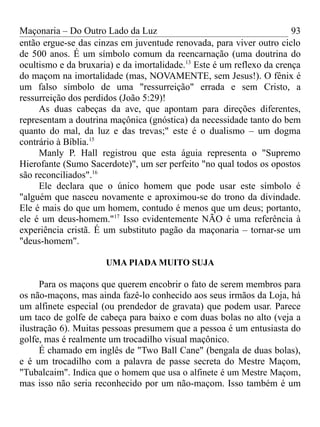 Maçonaria – Do Outro Lado da Luz
então ergue-se das cinzas em juventude renovada, para viver outro ciclo
de 500 anos. É um símbolo comum da reencarnação (uma doutrina do
ocultismo e da bruxaria) e da imortalidade.13
Este é um reflexo da crença
do maçom na imortalidade (mas, NOVAMENTE, sem Jesus!). O fênix é
um falso símbolo de uma "ressurreição" errada e sem Cristo, a
ressurreição dos perdidos (João 5:29)!
As duas cabeças da ave, que apontam para direções diferentes,
representam a doutrina maçônica (gnóstica) da necessidade tanto do bem
quanto do mal, da luz e das trevas;" este é o dualismo – um dogma
contrário à Bíblia.15
Manly P. Hall registrou que esta águia representa o "Supremo
Hierofante (Sumo Sacerdote)", um ser perfeito "no qual todos os opostos
são reconciliados".16
Ele declara que o único homem que pode usar este símbolo é
"alguém que nasceu novamente e aproximou-se do trono da divindade.
Ele é mais do que um homem, contudo é menos que um deus; portanto,
ele é um deus-homem."17
Isso evidentemente NÃO é uma referência à
experiência cristã. É um substituto pagão da maçonaria – tornar-se um
"deus-homem".
UMA PIADA MUITO SUJA
Para os maçons que querem encobrir o fato de serem membros para
os não-maçons, mas ainda fazê-lo conhecido aos seus irmãos da Loja, há
um alfinete especial (ou prendedor de gravata) que podem usar. Parece
um taco de golfe de cabeça para baixo e com duas bolas no alto (veja a
ilustração 6). Muitas pessoas presumem que a pessoa é um entusiasta do
golfe, mas é realmente um trocadilho visual maçônico.
É chamado em inglês de "Two Ball Cane" (bengala de duas bolas),
e é um trocadilho com a palavra de passe secreta do Mestre Maçom,
"Tubalcaim". Indica que o homem que usa o alfinete é um Mestre Maçom,
mas isso não seria reconhecido por um não-maçom. Isso também é um
93
 