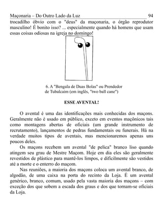 Maçonaria – Do Outro Lado da Luz
trocadilho óbvio com o "deus" da maçonaria, o órgão reprodutor
masculino! É bonito isso? ... especialmente quando há homens que usam
essas coisas odiosas na igreja no domingo!
6. A "Bengala de Duas Bolas" ou Prendedor
de Tubalcaim (em inglês, "two ball cane")
ESSE AVENTAL!
O avental é uma das identificações mais conhecidas dos maçons.
Geralmente não é usado em público, exceto em eventos maçônicos tais
como montagens abertas de oficiais (um grande instrumento de
recrutamento), lançamentos de pedras fundamentais ou funerais. Há na
verdade muitos tipos de aventais, mas mencionaremos apenas uns
poucos deles.
Os maçons recebem um avental "de pelica" branco liso quando
atingem seu grau de Mestre Maçom. Hoje em dia eles são geralmente
revestidos de plástico para mantê-los limpos, e dificilmente são vestidos
até a morte e o enterro do maçom.
Nas reuniões, a maioria dos maçons coloca um avental branco, de
algodão, de uma caixa na porta do recinto da Loja. É um avental
genérico, branco, comum, usado pela vasta maioria dos maçons – com
exceção dos que sobem a escada dos graus e dos que tornam-se oficiais
da Loja.
94
 