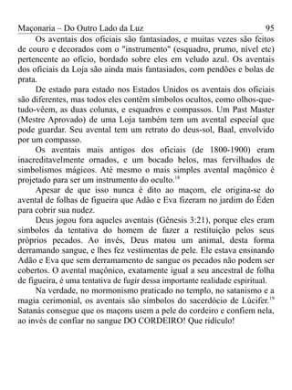 Maçonaria – Do Outro Lado da Luz
Os aventais dos oficiais são fantasiados, e muitas vezes são feitos
de couro e decorados com o "instrumento" (esquadro, prumo, nível etc)
pertencente ao ofício, bordado sobre eles em veludo azul. Os aventais
dos oficiais da Loja são ainda mais fantasiados, com pendões e bolas de
prata.
De estado para estado nos Estados Unidos os aventais dos oficiais
são diferentes, mas todos eles contêm símbolos ocultos, como olhos-que-
tudo-vêem, as duas colunas, e esquadros e compassos. Um Past Master
(Mestre Aprovado) de uma Loja também tem um avental especial que
pode guardar. Seu avental tem um retrato do deus-sol, Baal, envolvido
por um compasso.
Os aventais mais antigos dos oficiais (de 1800-1900) eram
inacreditavelmente ornados, e um bocado belos, mas fervilhados de
simbolismos mágicos. Até mesmo o mais simples avental maçônico é
projetado para ser um instrumento do oculto.18
Apesar de que isso nunca é dito ao maçom, ele origina-se do
avental de folhas de figueira que Adão e Eva fizeram no jardim do Éden
para cobrir sua nudez.
Deus jogou fora aqueles aventais (Gênesis 3:21), porque eles eram
símbolos da tentativa do homem de fazer a restituição pelos seus
próprios pecados. Ao invés, Deus matou um animal, desta forma
derramando sangue, e lhes fez vestimentas de pele. Ele estava ensinando
Adão e Eva que sem derramamento de sangue os pecados não podem ser
cobertos. O avental maçônico, exatamente igual a seu ancestral de folha
de figueira, é uma tentativa de fugir dessa importante realidade espiritual.
Na verdade, no mormonismo praticado no templo, no satanismo e a
magia cerimonial, os aventais são símbolos do sacerdócio de Lúcifer.19
Satanás consegue que os maçons usem a pele do cordeiro e confiem nela,
ao invés de confiar no sangue DO CORDEIRO! Que ridículo!
95
 