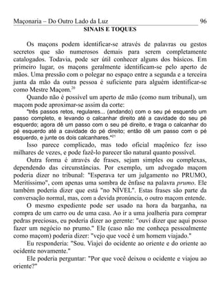 Maçonaria – Do Outro Lado da Luz
SINAIS E TOQUES
Os maçons podem identificar-se através de palavras ou gestos
secretos que são numerosos demais para serem completamente
catalogados. Todavia, pode ser útil conhecer alguns dos básicos. Em
primeiro lugar, os maçons geralmente identificam-se pelo aperto de
mãos. Uma pressão com o polegar no espaço entre a segunda e a terceira
junta da mão da outra pessoa é suficiente para alguém identificar-se
como Mestre Maçom.20
Quando não é possível um aperto de mão (como num tribunal), um
maçom pode aproximar-se assim da corte:
"três passos retos, regulares... (andando) com o seu pé esquerdo um
passo completo, e levando o calcanhar direito até a cavidade do seu pé
esquerdo; agora dê um passo com o seu pé direito, e traga o calcanhar do
pé esquerdo até a cavidade do pé direito; então dê um passo com o pé
esquerdo, e junte os dois calcanhares."21
Isso parece complicado, mas todo oficial maçônico fez isso
milhares de vezes, e pode fazê-lo parecer tão natural quanto possível.
Outra forma é através de frases, sejam simples ou complexas,
dependendo das circunstâncias. Por exemplo, um advogado maçom
poderia dizer no tribunal: "Esperava ter um julgamento no PRUMO,
Meritíssimo", com apenas uma sombra de ênfase na palavra prumo. Ele
também poderia dizer que está "no NÍVEL''. Estas frases são parte da
conversação normal, mas, com a devida pronúncia, o outro maçom entende.
O mesmo expediente pode ser usado na hora da barganha, na
compra de um carro ou de uma casa. Ao ir a uma joalheria para comprar
pedras preciosas, eu poderia dizer ao gerente: "ouvi dizer que aqui posso
fazer um negócio no prumo." Ele (caso não me conheça pessoalmente
como maçom) poderia dizer: "vejo que você é um homem viajado."
Eu responderia: "Sou. Viajei do ocidente ao oriente e do oriente ao
ocidente novamente."
Ele poderia perguntar: "Por que você deixou o ocidente e viajou ao
oriente?"
96
 