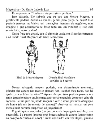 Maçonaria – Do Outro Lado da Luz
Eu responderia: "Em busca do que estava perdido."
Isso bastaria. Ele saberia que eu sou um Mestre Maçom, e
geralmente poderia deixar as minhas gemas pelo preço de custo! Isso
poderia parecer inofensivo em transações menores de negócios, mas
imagine o que aconteceria se fosse feito em um tribunal! E isso está
sendo feito, todos os dias!
Outra frase (ou gesto), que só deve ser usada em situações extremas
é o Grande Sinal Maçônico do Grito de Socorro.
Sinal de Mestre Maçom Grande Sinal Maçônico
do Grito de Socorro
Nosso advogado maçom poderia, em determinado momento,
afundar sua cabeça nas mãos e clamar: "Oh! Senhor meu Deus, não há
ajuda para o filho da viúva?" Apesar de que isso poderia parecer um
tanto estranho para o ouvinte mediano, seria entendido como um grito de
socorro. Se um juiz ou jurado maçom o ouvir, deve, por uma obrigação
de honra (de um juramento de sangue)23
absolver tal pessoa, ou pelo
menos lutar por uma suspensão do julgamento!
O gesto que acompanha (ou que pode ser empregado sozinho, caso
necessário, é a pessoa levantar seus braços acima da cabeça (quase como
na posição de "mãos ao alto") e então abaixá-los em três etapas, girando
97
 