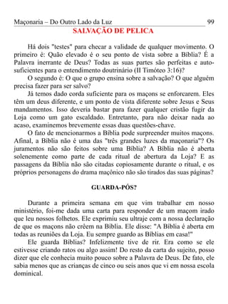 Maçonaria – Do Outro Lado da Luz
SALVAÇÃO DE PELICA
Há dois "testes" para checar a validade de qualquer movimento. O
primeiro é: Quão elevado é o seu ponto de vista sobre a Bíblia? É a
Palavra inerrante de Deus? Todas as suas partes são perfeitas e auto-
suficientes para o entendimento doutrinário (II Timóteo 3:16)?
O segundo é: O que o grupo ensina sobre a salvação? O que alguém
precisa fazer para ser salvo?
Já temos dado corda suficiente para os maçons se enforcarem. Eles
têm um deus diferente, e um ponto de vista diferente sobre Jesus e Seus
mandamentos. Isso deveria bastar para fazer qualquer cristão fugir da
Loja como um gato escaldado. Entretanto, para não deixar nada ao
acaso, examinemos brevemente essas duas questões-chave.
O fato de mencionarmos a Bíblia pode surpreender muitos maçons.
Afinal, a Bíblia não é uma das "três grandes luzes da maçonaria"? Os
juramentos não são feitos sobre uma Bíblia? A Bíblia não é aberta
solenemente como parte de cada ritual de abertura da Loja? E as
passagens da Bíblia não são citadas copiosamente durante o ritual, e os
próprios personagens do drama maçônico não são tirados das suas páginas?
GUARDA-PÓS?
Durante a primeira semana em que vim trabalhar em nosso
ministério, foi-me dada uma carta para responder de um maçom irado
que leu nossos folhetos. Ele exprimiu seu ultraje com a nossa declaração
de que os maçons não crêem na Bíblia. Ele disse: "A Bíblia é aberta em
todas as reuniões da Loja. Eu sempre guardo as Bíblias em casa!"
Ele guarda Bíblias? Infelizmente tive de rir. Era como se ele
estivesse criando ratos ou algo assim! Do resto da carta do sujeito, posso
dizer que ele conhecia muito pouco sobre a Palavra de Deus. De fato, ele
sabia menos que as crianças de cinco ou seis anos que vi em nossa escola
dominical.
99
 