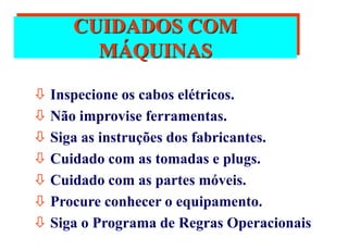 CUIDADOS COM
MÁQUINAS
 Inspecione os cabos elétricos.
 Não improvise ferramentas.
 Siga as instruções dos fabricantes.
 Cuidado com as tomadas e plugs.
 Cuidado com as partes móveis.
 Procure conhecer o equipamento.
 Siga o Programa de Regras Operacionais
 