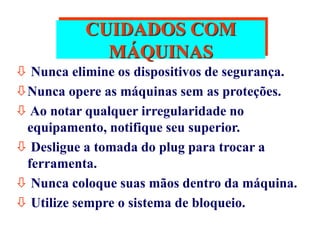 CUIDADOS COM
MÁQUINAS
 Nunca elimine os dispositivos de segurança.
Nunca opere as máquinas sem as proteções.
 Ao notar qualquer irregularidade no
equipamento, notifique seu superior.
 Desligue a tomada do plug para trocar a
ferramenta.
 Nunca coloque suas mãos dentro da máquina.
 Utilize sempre o sistema de bloqueio.
 