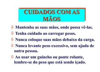 CUIDADOS COM AS
MÃOS
 Mantenha as suas mãos, onde possa vê-las.
 Tenha cuidado ao carregar pesos.
 Nunca coloque suas mãos debaixo da carga.
 Nunca levante peso excessivo, sem ajuda de
outra pessoa.
 Ao usar um guincho ou ponte rolante,
lembre-se do peso que está sendo içado.
 