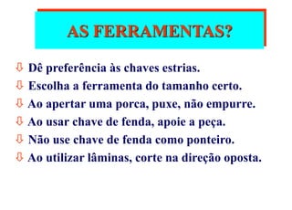 AS FERRAMENTAS?
 Dê preferência às chaves estrias.
 Escolha a ferramenta do tamanho certo.
 Ao apertar uma porca, puxe, não empurre.
 Ao usar chave de fenda, apoie a peça.
 Não use chave de fenda como ponteiro.
 Ao utilizar lâminas, corte na direção oposta.
 