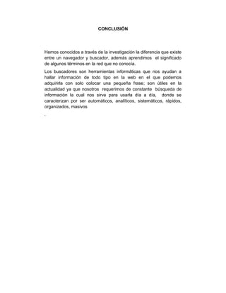 CONCLUSIÓN
Hemos conocidos a través de la investigación la diferencia que existe
entre un navegador y buscador, además aprendimos el significado
de algunos términos en la red que no conocía.
Los buscadores son herramientas informáticas que nos ayudan a
hallar información de todo tipo en la web en el que podemos
adquirirla con solo colocar una pequeña frase; son útiles en la
actualidad ya que nosotros requerimos de constante búsqueda de
información la cual nos sirve para usarla día a día, donde se
caracterizan por ser automáticos, analíticos, sistemáticos, rápidos,
organizados, masivos
.
 