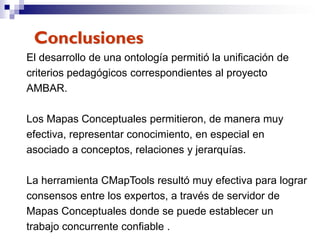 Conclusiones
El desarrollo de una ontología permitió la unificación de
criterios pedagógicos correspondientes al proyecto
AMBAR.

Los Mapas Conceptuales permitieron, de manera muy
efectiva, representar conocimiento, en especial en
asociado a conceptos, relaciones y jerarquías.

La herramienta CMapTools resultó muy efectiva para lograr
consensos entre los expertos, a través de servidor de
Mapas Conceptuales donde se puede establecer un
trabajo concurrente confiable .
 