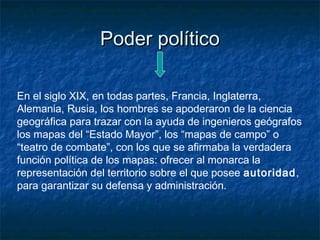 Poder políticoPoder político
En el siglo XIX, en todas partes, Francia, Inglaterra,
Alemania, Rusia, los hombres se apoderaron de la ciencia
geográfica para trazar con la ayuda de ingenieros geógrafos
los mapas del “Estado Mayor”, los “mapas de campo” o
“teatro de combate”, con los que se afirmaba la verdadera
función política de los mapas: ofrecer al monarca la
representación del territorio sobre el que posee autoridad,
para garantizar su defensa y administración.
 