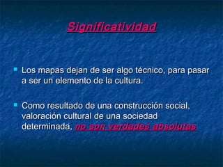 SignificatividadSignificatividad
 Los mapas dejan de ser algo técnico, para pasarLos mapas dejan de ser algo técnico, para pasar
a ser un elemento de la cultura.a ser un elemento de la cultura.
 Como resultado de una construcción social,Como resultado de una construcción social,
valoración cultural de una sociedadvaloración cultural de una sociedad
determinada,determinada, no son verdades absolutasno son verdades absolutas
 