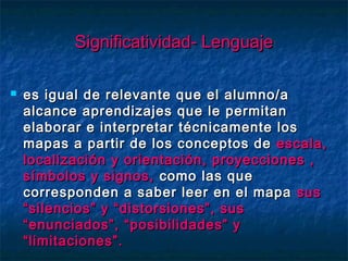 Significatividad- LenguajeSignificatividad- Lenguaje
 es igual de relevante que el alumno/aes igual de relevante que el alumno/a
alcance aprendizajes que le permitanalcance aprendizajes que le permitan
elaborar e interpretar técnicamente loselaborar e interpretar técnicamente los
mapas a partir de los conceptos demapas a partir de los conceptos de escala,escala,
localización y orientación, proyecciones ,localización y orientación, proyecciones ,
símbolos y signos,símbolos y signos, como las quecomo las que
corresponden a saber leer en el mapacorresponden a saber leer en el mapa sussus
“silencios” y “distorsiones”, sus“silencios” y “distorsiones”, sus
“enunciados”, “posibilidades” y“enunciados”, “posibilidades” y
“limitaciones”.“limitaciones”.
 