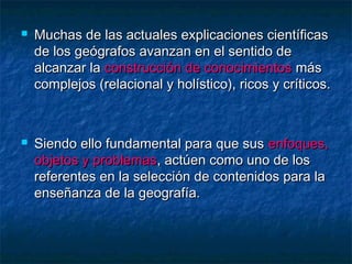  Muchas de las actuales explicaciones científicasMuchas de las actuales explicaciones científicas
de los geógrafos avanzan en el sentido dede los geógrafos avanzan en el sentido de
alcanzar laalcanzar la construcción de conocimientosconstrucción de conocimientos másmás
complejos (relacional y holístico), ricos y críticos.complejos (relacional y holístico), ricos y críticos.
 Siendo ello fundamental para que susSiendo ello fundamental para que sus enfoques,enfoques,
objetos y problemasobjetos y problemas, actúen como uno de los, actúen como uno de los
referentes en la selección de contenidos para lareferentes en la selección de contenidos para la
enseñanza de la geografía.enseñanza de la geografía.
 
