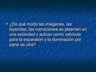  ¿De qué modo las imágenes, las¿De qué modo las imágenes, las
leyendas, las narraciones se plasman enleyendas, las narraciones se plasman en
una sociedad y actúan como vehículouna sociedad y actúan como vehículo
para la expansión y la dominación porpara la expansión y la dominación por
parte de otra?parte de otra?
 