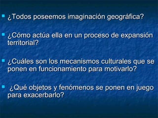  ¿Todos poseemos imaginación geográfica?¿Todos poseemos imaginación geográfica?
 ¿Cómo actúa ella en un proceso de expansión¿Cómo actúa ella en un proceso de expansión
territorial?territorial?
 ¿Cuáles son los mecanismos culturales que se¿Cuáles son los mecanismos culturales que se
ponen en funcionamiento para motivarlo?ponen en funcionamiento para motivarlo?
 ¿Qué objetos y fenómenos se ponen en juego¿Qué objetos y fenómenos se ponen en juego
para exacerbarlo?para exacerbarlo?
 
