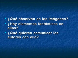  ¿Qué observan en las imágenes?¿Qué observan en las imágenes?
 ¿Hay elementos fantásticos en¿Hay elementos fantásticos en
ellas?ellas?
 ¿Qué quieren comunicar los¿Qué quieren comunicar los
autores con ello?autores con ello?
 