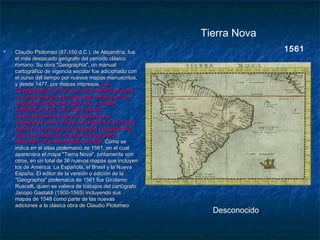 1561
Desconocido
Tierra Nova
 Claudio Ptolomeo (87-150 d.C.), de Alejandría, fueClaudio Ptolomeo (87-150 d.C.), de Alejandría, fue
el más destacado geógrafo del período clásicoel más destacado geógrafo del período clásico
romano. Su obra "Geographia", un manualromano. Su obra "Geographia", un manual
cartográfico de vigencia secular fue adicionado concartográfico de vigencia secular fue adicionado con
el curso del tiempo por nuevos mapas manuscritos,el curso del tiempo por nuevos mapas manuscritos,
y desde 1477, por mapas impresos.y desde 1477, por mapas impresos. LaLa
"Geographia" sirvió de obra definitiva para"Geographia" sirvió de obra definitiva para
la comprensión europea del mundo en lala comprensión europea del mundo en la
segunda mitad del siglo XV, y hastasegunda mitad del siglo XV, y hasta
entrado el XVI. Con los nuevosentrado el XVI. Con los nuevos
descubrimientos de portugueses ydescubrimientos de portugueses y
españoles entre fines del siglo XV e iniciosespañoles entre fines del siglo XV e inicios
del XVI, la nueva información recibida diodel XVI, la nueva información recibida dio
lugar al trazo de nuevas cartas paralugar al trazo de nuevas cartas para
describir el ensanchado mundodescribir el ensanchado mundo . Como se. Como se
indica en el atlas ptolemaico de 1561, en el cualindica en el atlas ptolemaico de 1561, en el cual
apareciera el mapa "Tierra Nova", juntamente conapareciera el mapa "Tierra Nova", juntamente con
otros, en un total de 36 nuevos mapas que incluyenotros, en un total de 36 nuevos mapas que incluyen
los de América: La Española, el Brasil y la Nuevalos de América: La Española, el Brasil y la Nueva
España. El editor de la versión o edición de laEspaña. El editor de la versión o edición de la
"Geographia" ptolemaica de 1561 fue Girolamo"Geographia" ptolemaica de 1561 fue Girolamo
Ruscelli, quien se valiera de trabajos del cartógrafoRuscelli, quien se valiera de trabajos del cartógrafo
Jacopo Gastaldi (1500-1565) incluyendo susJacopo Gastaldi (1500-1565) incluyendo sus
mapas de 1548 como parte de las nuevasmapas de 1548 como parte de las nuevas
adiciones a la clásica obra de Claudio Ptolomeoadiciones a la clásica obra de Claudio Ptolomeo
 