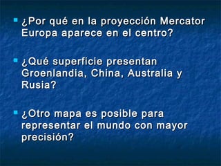  ¿Por qué en la proyección Mercator¿Por qué en la proyección Mercator
Europa aparece en el centro?Europa aparece en el centro?
 ¿Qué superficie presentan¿Qué superficie presentan
Groenlandia, China, Australia yGroenlandia, China, Australia y
Rusia?Rusia?
 ¿Otro mapa es posible para¿Otro mapa es posible para
representar el mundo con mayorrepresentar el mundo con mayor
precisión?precisión?
 