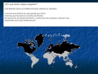 ¿Por qué estos mapas engañan?
LOS MAPAS SON LA FORMA EN QUE VEMOS EL MUNDO:
Creemos que el Norte es más grande que el Sur
Creemos que Europa es el Centro del Mundo
De esa forma, los países del Norte, y sobre todo los europeos, parecen más
importantes de lo que realmente son.
 