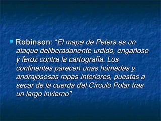  RobinsonRobinson: “: “El mapa de Peters es unEl mapa de Peters es un
ataque deliberadanente urdido, engañosoataque deliberadanente urdido, engañoso
y feroz contra la cartografía. Losy feroz contra la cartografía. Los
continentes parecen unas húmedas ycontinentes parecen unas húmedas y
andrajososas ropas interiores, puestas aandrajososas ropas interiores, puestas a
secar de la cuerda del Círculo Polar trassecar de la cuerda del Círculo Polar tras
un largo invierno"un largo invierno"
 