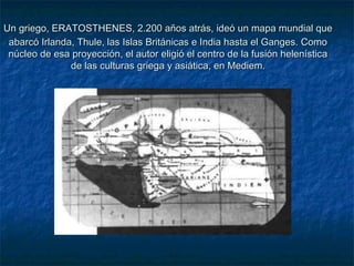 Un griego, ERATOSTHENES, 2.200 años atrás, ideó un mapa mundial queUn griego, ERATOSTHENES, 2.200 años atrás, ideó un mapa mundial que
abarcó Irlanda, Thule, las Islas Británicas e India hasta el Ganges. Comoabarcó Irlanda, Thule, las Islas Británicas e India hasta el Ganges. Como
núcleo de esa proyección, el autor eligió el centro de la fusión helenísticanúcleo de esa proyección, el autor eligió el centro de la fusión helenística
de las culturas griega y asiática, en Mediem.de las culturas griega y asiática, en Mediem.
 