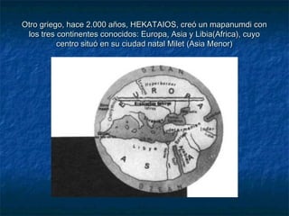 Otro griego, hace 2.000 años, HEKATAIOS, creó un mapanumdi conOtro griego, hace 2.000 años, HEKATAIOS, creó un mapanumdi con
los tres continentes conocidos: Europa, Asia y Libia(Africa), cuyolos tres continentes conocidos: Europa, Asia y Libia(Africa), cuyo
centro situó en su ciudad natal Milet (Asia Menor)centro situó en su ciudad natal Milet (Asia Menor)
 