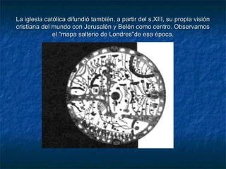 La iglesia católica difundió también, a partir del s.XIII, su propia visiónLa iglesia católica difundió también, a partir del s.XIII, su propia visión
cristiana del mundo con Jerusalén y Belén como centro. Observamoscristiana del mundo con Jerusalén y Belén como centro. Observamos
el "mapa salterio de Londres"de esa época.el "mapa salterio de Londres"de esa época.
 