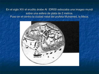 En el siglo XIV el erudito árabe AlEn el siglo XIV el erudito árabe Al IDRISI esbozaba una imageo mundiIDRISI esbozaba una imageo mundi
sobre una esfera de plata de 2 metros.sobre una esfera de plata de 2 metros.
Puso en el centro la ciudad natal del profeta Muhamed, la Meca.Puso en el centro la ciudad natal del profeta Muhamed, la Meca.
 