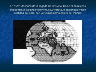 En 1512, después de la llegada de Cristóbal Colón al hemisferioEn 1512, después de la llegada de Cristóbal Colón al hemisferio
occidental, el italiano Hieronymus MARINI aún sostenía la visiónoccidental, el italiano Hieronymus MARINI aún sostenía la visión
cristiana del orbe, con Jerusalén como centro del mundo.cristiana del orbe, con Jerusalén como centro del mundo.
 