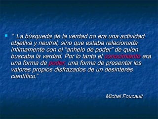  ““ La búsqueda de la verdad no era una actividadLa búsqueda de la verdad no era una actividad
objetiva y neutral, sino que estaba relacionadaobjetiva y neutral, sino que estaba relacionada
íntimamente con el “anhelo de poder” de quieníntimamente con el “anhelo de poder” de quien
buscaba la verdad. Por lo tanto elbuscaba la verdad. Por lo tanto el conocimientoconocimiento eraera
una forma deuna forma de poder,poder, una forma de presentar losuna forma de presentar los
valores propios disfrazados de un desinterésvalores propios disfrazados de un desinterés
científicocientífico.”.”
Michel FoucaultMichel Foucault
 