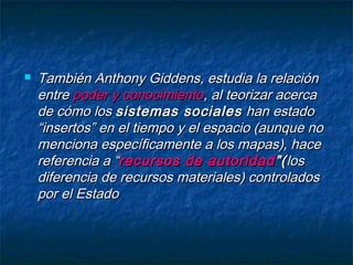  También Anthony Giddens, estudia la relaciónTambién Anthony Giddens, estudia la relación
entreentre poder y conocimientopoder y conocimiento, al teorizar acerca, al teorizar acerca
de cómo losde cómo los sistemas socialessistemas sociales han estadohan estado
“insertos” en el tiempo y el espacio (aunque no“insertos” en el tiempo y el espacio (aunque no
menciona específicamente a los mapas), hacemenciona específicamente a los mapas), hace
referencia a “referencia a “recursos de autoridadrecursos de autoridad ”(”(loslos
diferencia de recursos materiales) controladosdiferencia de recursos materiales) controlados
por el Estadopor el Estado
 