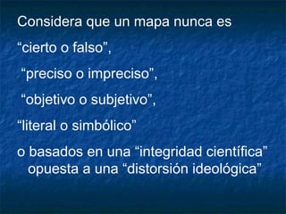 Considera que un mapa nunca es
“cierto o falso”,
“preciso o impreciso”,
“objetivo o subjetivo”,
“literal o simbólico”
o basados en una “integridad científica”
opuesta a una “distorsión ideológica”
 