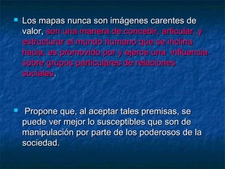  Los mapas nunca son imágenes carentes deLos mapas nunca son imágenes carentes de
valor,valor, son una manera de concebir, articular, yson una manera de concebir, articular, y
estructurar el mundo humano que se inclinaestructurar el mundo humano que se inclina
hacia, es promovido por y ejerce una influenciahacia, es promovido por y ejerce una influencia
sobre grupos particulares de relacionessobre grupos particulares de relaciones
socialessociales..
 Propone que, al aceptar tales premisas, sePropone que, al aceptar tales premisas, se
puede ver mejor lo susceptibles que son depuede ver mejor lo susceptibles que son de
manipulación por parte de los poderosos de lamanipulación por parte de los poderosos de la
sociedad.sociedad.
 