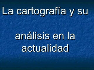 La cartografía y suLa cartografía y su
análisis en laanálisis en la
actualidadactualidad
 