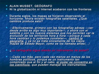  ALAIN MUSSET, GEÓGRAFOALAIN MUSSET, GEÓGRAFO
 Ni la globalización ni Internet acabaron con las fronterasNi la globalización ni Internet acabaron con las fronteras
 Durante siglos, los mapas se hicieron observando elDurante siglos, los mapas se hicieron observando el
horizonte. Ahora existen fotografías satelitales. ¿Quéhorizonte. Ahora existen fotografías satelitales. ¿Qué
cambios produce esto?cambios produce esto?
 ——Efectivamente, primero con las fotografías aéreas —verEfectivamente, primero con las fotografías aéreas —ver
desde arriba es algo muy importante—, y ahora con eldesde arriba es algo muy importante—, y ahora con el
satélite y con los nuevos sistemas que nos permiten ver lasatélite y con los nuevos sistemas que nos permiten ver la
evolución de los territorios hora a hora —porque a cadaevolución de los territorios hora a hora —porque a cada
hora cambian y lo podemos constatar—,hora cambian y lo podemos constatar—, cambió lacambió la
geografíageografía, y ya no se trata únicamente de los viejos, y ya no se trata únicamente de los viejos
mapas de Estado Mayor, como se los llamaba antesmapas de Estado Mayor, como se los llamaba antes (…)(…)
 ¿¿La cartografía sigue siendo un instrumento de poder?La cartografía sigue siendo un instrumento de poder?
 ——Cada vez más, pero cada vez menos en manos de losCada vez más, pero cada vez menos en manos de los
hombres políticos, porque es un instrumento tanhombres políticos, porque es un instrumento tan
complicado que al fin y al cabo,complicado que al fin y al cabo, el poder se concentra enel poder se concentra en
los científicoslos científicos, que pueden manejar los instrumentos., que pueden manejar los instrumentos.
 