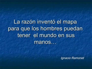 La razón inventó el mapaLa razón inventó el mapa
para que los hombres puedanpara que los hombres puedan
tener el mundo en sustener el mundo en sus
manos…manos…
Ignacio Ramonet
 