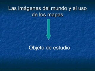 Las imágenes del mundo y el usoLas imágenes del mundo y el uso
de los mapasde los mapas
Objeto de estudio
 