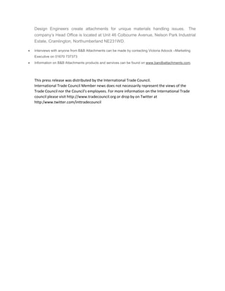 Design Engineers create attachments for unique materials handling issues. The
company’s Head Office is located at Unit 46 Colbourne Avenue, Nelson Park Industrial
Estate, Cramlington, Northumberland NE231WD.
 Interviews with anyone from B&B Attachments can be made by contacting Victoria Adcock –Marketing
Executive on 01670 737373
 Information on B&B Attachments products and services can be found on www.bandbattachments.com.
This press release was distributed by the International Trade Council.
International Trade Council Member news does not necessarily represent the views of the
Trade Council nor the Council's employees. For more information on the International Trade
council please visit http://www.tradecouncil.org or drop by on Twitter at
http:/www.twitter.com/inttradecouncil
 