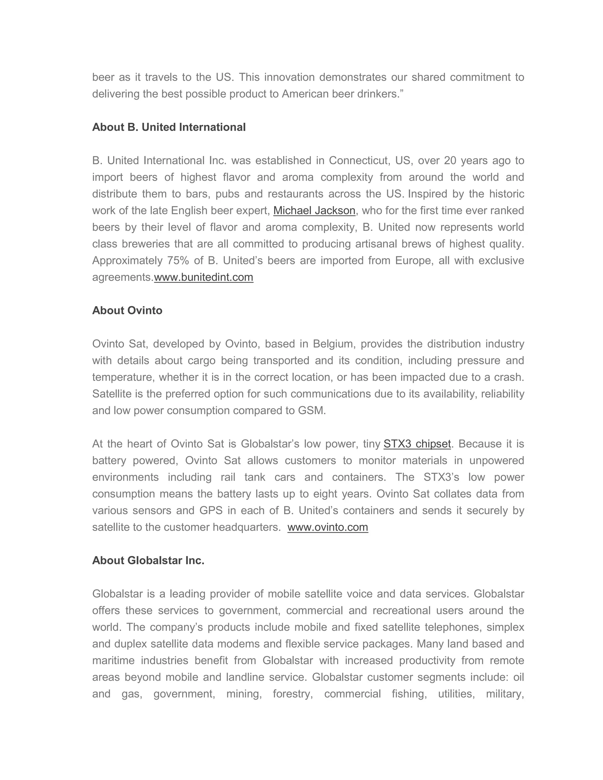 beer as it travels to the US. This innovation demonstrates our shared commitment to
delivering the best possible product to American beer drinkers.”
About B. United International
B. United International Inc. was established in Connecticut, US, over 20 years ago to
import beers of highest flavor and aroma complexity from around the world and
distribute them to bars, pubs and restaurants across the US. Inspired by the historic
work of the late English beer expert, Michael Jackson, who for the first time ever ranked
beers by their level of flavor and aroma complexity, B. United now represents world
class breweries that are all committed to producing artisanal brews of highest quality.
Approximately 75% of B. United’s beers are imported from Europe, all with exclusive
agreements.www.bunitedint.com
About Ovinto
Ovinto Sat, developed by Ovinto, based in Belgium, provides the distribution industry
with details about cargo being transported and its condition, including pressure and
temperature, whether it is in the correct location, or has been impacted due to a crash.
Satellite is the preferred option for such communications due to its availability, reliability
and low power consumption compared to GSM.
At the heart of Ovinto Sat is Globalstar’s low power, tiny STX3 chipset. Because it is
battery powered, Ovinto Sat allows customers to monitor materials in unpowered
environments including rail tank cars and containers. The STX3’s low power
consumption means the battery lasts up to eight years. Ovinto Sat collates data from
various sensors and GPS in each of B. United’s containers and sends it securely by
satellite to the customer headquarters. www.ovinto.com
About Globalstar Inc.
Globalstar is a leading provider of mobile satellite voice and data services. Globalstar
offers these services to government, commercial and recreational users around the
world. The company’s products include mobile and fixed satellite telephones, simplex
and duplex satellite data modems and flexible service packages. Many land based and
maritime industries benefit from Globalstar with increased productivity from remote
areas beyond mobile and landline service. Globalstar customer segments include: oil
and gas, government, mining, forestry, commercial fishing, utilities, military,
 