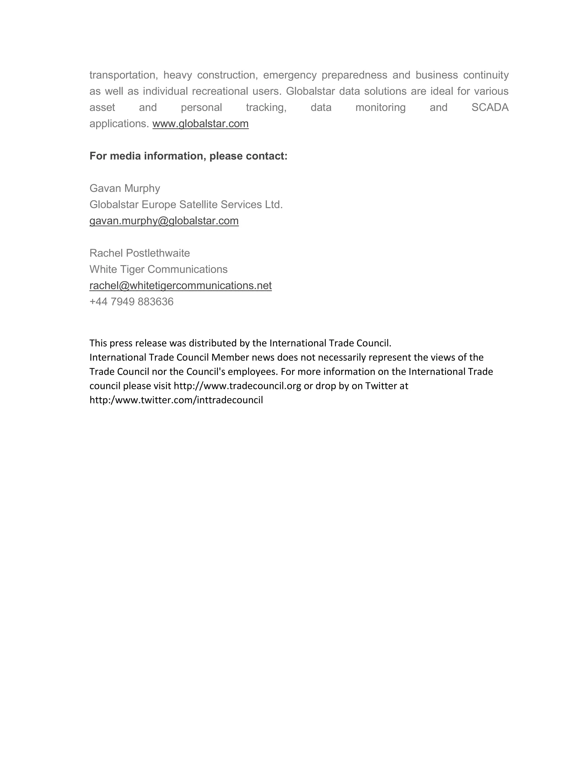 transportation, heavy construction, emergency preparedness and business continuity
as well as individual recreational users. Globalstar data solutions are ideal for various
asset and personal tracking, data monitoring and SCADA
applications. www.globalstar.com
For media information, please contact:
Gavan Murphy
Globalstar Europe Satellite Services Ltd.
gavan.murphy@globalstar.com
Rachel Postlethwaite
White Tiger Communications
rachel@whitetigercommunications.net
+44 7949 883636
This press release was distributed by the International Trade Council.
International Trade Council Member news does not necessarily represent the views of the
Trade Council nor the Council's employees. For more information on the International Trade
council please visit http://www.tradecouncil.org or drop by on Twitter at
http:/www.twitter.com/inttradecouncil
 