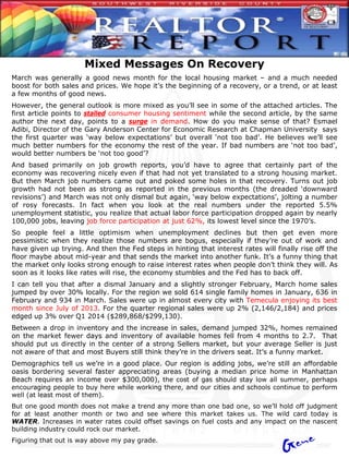 Mixed Messages On Recovery
March was generally a good news month for the local housing market – and a much needed
boost for both sales and prices. We hope it’s the beginning of a recovery, or a trend, or at least
a few months of good news.
However, the general outlook is more mixed as you’ll see in some of the attached articles. The
first article points to stalled consumer housing sentiment while the second article, by the same
author the next day, points to a surge in demand. How do you make sense of that? Esmael
Adibi, Director of the Gary Anderson Center for Economic Research at Chapman University says
the first quarter was ‘way below expectations’ but overall ‘not too bad’. He believes we’ll see
much better numbers for the economy the rest of the year. If bad numbers are ‘not too bad’,
would better numbers be ‘not too good’?
And based primarily on job growth reports, you’d have to agree that certainly part of the
economy was recovering nicely even if that had not yet translated to a strong housing market.
But then March job numbers came out and poked some holes in that recovery. Turns out job
growth had not been as strong as reported in the previous months (the dreaded ‘downward
revisions’) and March was not only dismal but again, ‘way below expectations’, jolting a number
of rosy forecasts. In fact when you look at the real numbers under the reported 5.5%
unemployment statistic, you realize that actual labor force participation dropped again by nearly
100,000 jobs, leaving job force participation at just 62%, its lowest level since the 1970’s.
So people feel a little optimism when unemployment declines but then get even more
pessimistic when they realize those numbers are bogus, especially if they’re out of work and
have given up trying. And then the Fed steps in hinting that interest rates will finally rise off the
floor maybe about mid-year and that sends the market into another funk. It’s a funny thing that
the market only looks strong enough to raise interest rates when people don’t think they will. As
soon as it looks like rates will rise, the economy stumbles and the Fed has to back off.
I can tell you that after a dismal January and a slightly stronger February, March home sales
jumped by over 30% locally. For the region we sold 614 single family homes in January, 636 in
February and 934 in March. Sales were up in almost every city with Temecula enjoying its best
month since July of 2013. For the quarter regional sales were up 2% (2,146/2,184) and prices
edged up 3% over Q1 2014 ($289,868/$299,130).
Between a drop in inventory and the increase in sales, demand jumped 32%, homes remained
on the market fewer days and inventory of available homes fell from 4 months to 2.7. That
should put us directly in the center of a strong Sellers market, but your average Seller is just
not aware of that and most Buyers still think they’re in the drivers seat. It’s a funny market.
Demographics tell us we’re in a good place. Our region is adding jobs, we’re still an affordable
oasis bordering several faster appreciating areas (buying a median price home in Manhattan
Beach requires an income over $300,000), the cost of gas should stay low all summer, perhaps
encouraging people to buy here while working there, and our cities and schools continue to perform
well (at least most of them).
But one good month does not make a trend any more than one bad one, so we’ll hold off judgment
for at least another month or two and see where this market takes us. The wild card today is
WATER. Increases in water rates could offset savings on fuel costs and any impact on the nascent
building industry could rock our market.
Figuring that out is way above my pay grade.
 