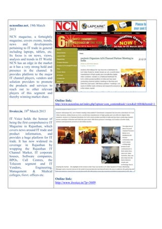 ncnonline.net, 19th March
2013
NCN magazine, a fortnightly
magazine, covers events, trends,
news and developments
pertaining to IT trade in general
including laptops, tablets, etc.
Its focus is on news, views,
analysis and trends in IT World.
NCN has an edge in the market
as it has a very strong hold and
presence in the channel. It
provides platform to the major
IT channel players, vendors and
solution providers to promote
the products and services to
reach out to other relevant
players of this segment and
thereby winning market share.
Online link:
http://www.ncnonline.net/index.php?option=com_content&task=view&id=6064&Itemid=1
Itvoice.in, 19th
March 2013
IT Voice holds the honour of
being the first comprehensive IT
Magazine in Rajasthan, which
covers news around IT trade and
product information, and
provides a huge platform for IT
trade. It has now widened its
coverage in Rajasthan by
wrapping the Rajasthan IT
Channel Market, IT corporate
houses, Software companies,
BPOs, Call Centres, the
Telecom segment and IT
Vendors, Engineering,
Management & Medical
colleges, Govt. offices etc.
Online link:
http://www.itvoice.in/?p=3609
 