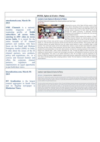 INTEL Xplore & Evolve - Patna
smechannels.com, March 30-
2013
SME Channels is a national,
monthly magazine with a
readership profile of 30,000
subscribers all across India,
catering to 250+ cities & towns
across India. It is meant for the
entire breadth of IT channel
partners and vendors, who have
focus on the Small and Medium
Enterprise market (SME) in India.
It talks about the issues of the IT
channel partners, new products,
policy and regulations, etc., in a
concise and focused manner and
offers the corporate, channel
partners, regulators and
implementers an equal opportunity
to put forth their views.
htsyndication.com, March 30-
2013
HT Syndication is the largest
content aggregator in South Asia
and its flagship newspaper is
Hindustan Times.
 