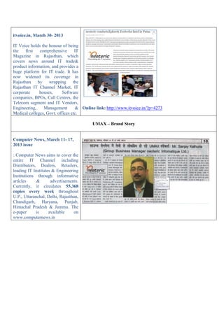 itvoice.in, March 30- 2013
IT Voice holds the honour of being
the first comprehensive IT
Magazine in Rajasthan, which
covers news around IT trade&
product information, and provides a
huge platform for IT trade. It has
now widened its coverage in
Rajasthan by wrapping the
Rajasthan IT Channel Market, IT
corporate houses, Software
companies, BPOs, Call Centres, the
Telecom segment and IT Vendors,
Engineering, Management &
Medical colleges, Govt. offices etc.
Online link: http://www.itvoice.in/?p=4273
UMAX – Brand Story
Computer News, March 11- 17,
2013 issue
: Computer News aims to cover the
entire IT Channel including
Distributors, Dealers, Retailers,
leading IT Institutes & Engineering
Institutions through informative
articles & advertisements.
Currently, it circulates 55,368
copies every week throughout
U.P., Uttaranchal, Delhi, Rajasthan,
Chandigarh, Haryana, Punjab,
Himachal Pradesh & Jammu. The
e-paper is available on
www.computernews.in
 