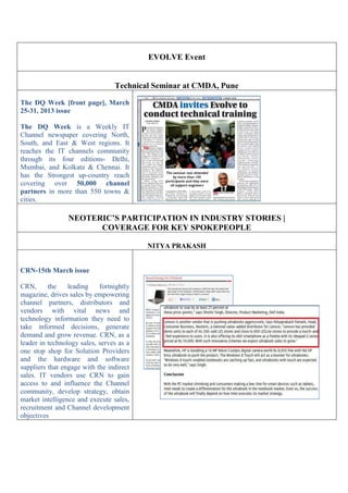 EVOLVE Event
Technical Seminar at CMDA, Pune
The DQ Week [front page], March
25-31, 2013 issue
The DQ Week is a Weekly IT
Channel newspaper covering North,
South, and East & West regions. It
reaches the IT channels community
through its four editions- Delhi,
Mumbai, and Kolkata & Chennai. It
has the Strongest up-country reach
covering over 50,000 channel
partners in more than 550 towns &
cities.
NEOTERIC’S PARTICIPATION IN INDUSTRY STORIES |
COVERAGE FOR KEY SPOKEPEOPLE
NITYA PRAKASH
CRN-15th March issue
CRN, the leading fortnightly
magazine, drives sales by empowering
channel partners, distributors and
vendors with vital news and
technology information they need to
take informed decisions, generate
demand and grow revenue. CRN, as a
leader in technology sales, serves as a
one stop shop for Solution Providers
and the hardware and software
suppliers that engage with the indirect
sales. IT vendors use CRN to gain
access to and influence the Channel
community, develop strategy, obtain
market intelligence and execute sales,
recruitment and Channel development
objectives
 