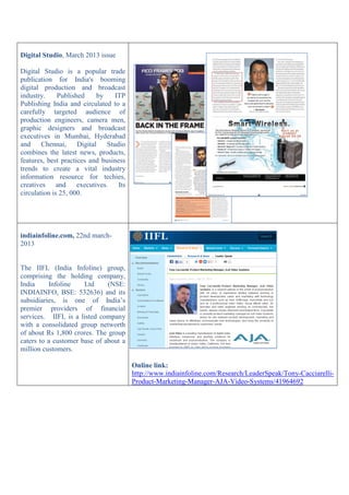 Digital Studio, March 2013 issue
Digital Studio is a popular trade
publication for India's booming
digital production and broadcast
industry. Published by ITP
Publishing India and circulated to a
carefully targeted audience of
production engineers, camera men,
graphic designers and broadcast
executives in Mumbai, Hyderabad
and Chennai, Digital Studio
combines the latest news, products,
features, best practices and business
trends to create a vital industry
information resource for techies,
creatives and executives. Its
circulation is 25, 000.
indiainfoline.com, 22nd march-
2013
The IIFL (India Infoline) group,
comprising the holding company,
India Infoline Ltd (NSE:
INDIAINFO, BSE: 532636) and its
subsidiaries, is one of India’s
premier providers of financial
services. IIFL is a listed company
with a consolidated group networth
of about Rs 1,800 crores. The group
caters to a customer base of about a
million customers.
Online link:
http://www.indiainfoline.com/Research/LeaderSpeak/Tony-Cacciarelli-
Product-Marketing-Manager-AJA-Video-Systems/41964692
 