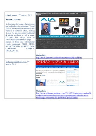 cgtantra.com, 19th
march – 2013
About CGTantra :
It dissolves the borders between art
and technology in animation, Visual
Effects and Gaming Community for
creative & technical artists, making
it easy for anyone using traditional
& digital medium to tell a story.
CGTantra has always been an
active/media/content/knowledge
partner in local and International
events organized ABAI, FICCI,
NASSCOM, IAD, ANIFEST, FMX,
CGOverdrive, ANNECY,
SIGGRAPH etc.
Online link:
http://www.cgtantra.com/forums/showthread.php?t=34037
indiannewsandtimes.com, 9th
March- 2013
Online link:
http://www.indiannewsandtimes.com/2013/03/09/ajas-tony-cacciarelli-
works-as-an-intermediary-to-help-bridge-communication-between-
technology-developers-and-production-professionals/
 