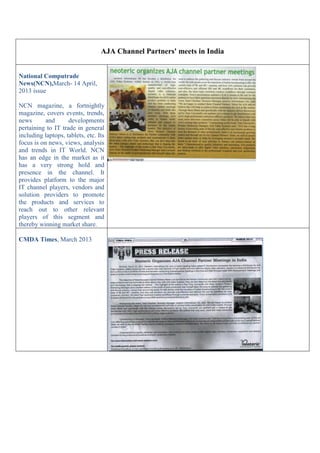 AJA Channel Partners' meets in India
National Computrade
News(NCN),March- 14 April,
2013 issue
NCN magazine, a fortnightly
magazine, covers events, trends,
news and developments
pertaining to IT trade in general
including laptops, tablets, etc. Its
focus is on news, views, analysis
and trends in IT World. NCN
has an edge in the market as it
has a very strong hold and
presence in the channel. It
provides platform to the major
IT channel players, vendors and
solution providers to promote
the products and services to
reach out to other relevant
players of this segment and
thereby winning market share.
CMDA Times, March 2013
 