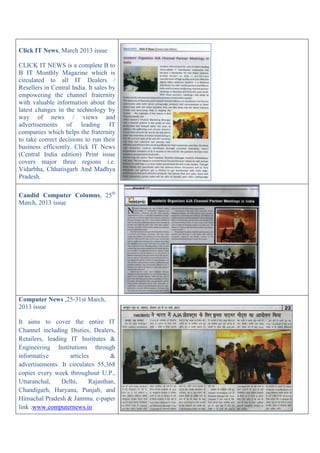 Click IT News, March 2013 issue
CLICK IT NEWS is a complete B to
B IT Monthly Magazine which is
circulated to all IT Dealers /
Resellers in Central India. It sales by
empowering the channel fraternity
with valuable information about the
latest changes in the technology by
way of news / views and
advertisements of leading IT
companies which helps the fraternity
to take correct decisions to run their
business efficiently. Click IT News
(Central India edition) Print issue
covers major three regions i.e.
Vidarbha, Chhatisgarh And Madhya
Pradesh.
Candid Computer Columns, 25th
March, 2013 issue
Computer News ,25-31st March,
2013 issue
It aims to cover the entire IT
Channel including Disties, Dealers,
Retailers, leading IT Institutes &
Engineering Institutions through
informative articles &
advertisements. It circulates 55,368
copies every week throughout U.P.,
Uttaranchal, Delhi, Rajasthan,
Chandigarh, Haryana, Punjab, and
Himachal Pradesh & Jammu. e-paper
link :www.computernews.in
 